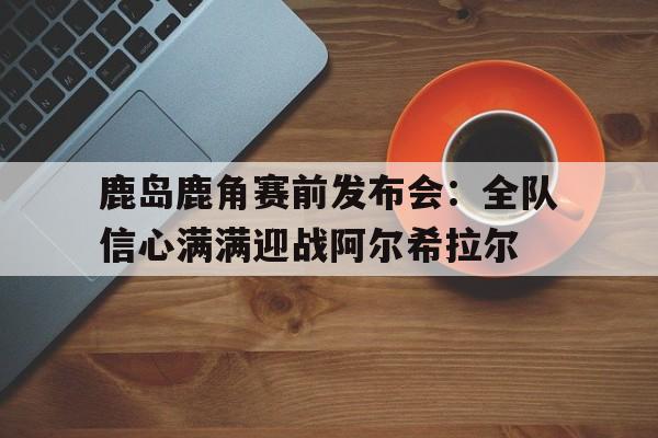 杏彩体育网页版入口-鹿岛鹿角赛前发布会：全队信心满满迎战阿尔希拉尔的简单介绍
