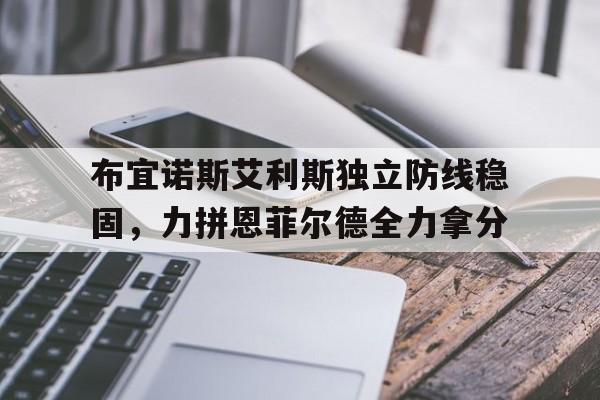 杏彩体育直播-包含布宜诺斯艾利斯独立防线稳固，力拼恩菲尔德全力拿分的词条